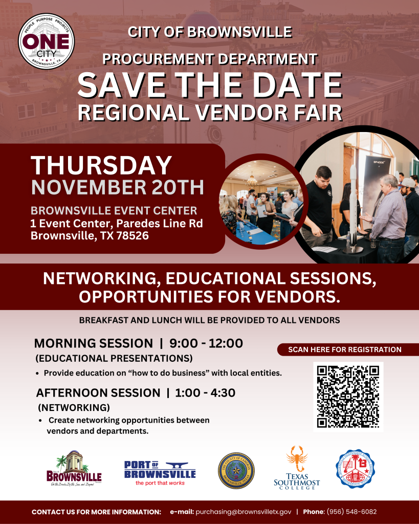 City of Brownsville. Procurement Department. Save the date regional vendor fair. Thursday November 20, Brownsville Event Center, 1 Event Center, Paredes Line Rd, Brownsville, TX 78526. Networking, Educational Sessions, Opportunities for vendors. Morning Session 9 am to 12 pm. Afternoon session, 1pm to 4:30 pm.