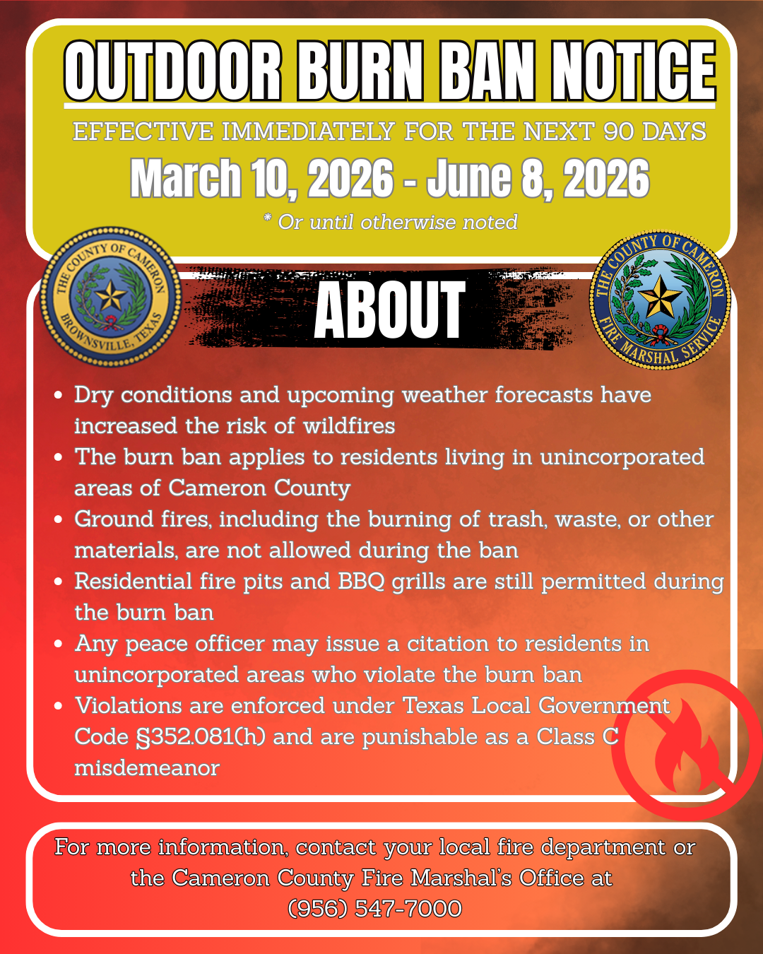 Outdoor Burn Ban Notice Effective immediately for the next 90 days March 10, 2026 - June 8, 2026 * Or until otherwise noted About &bull; Dry conditions and upcoming weather forecasts have increased the risk of wildfires &bull; The burn ban applies to residents living in unincorporated areas of Cameron County &bull; Ground fires, including the burning of trash, waste, or other materials, are not allowed during the ban &bull; Residential fire pits and BBQ grills are still permitted during the burn ban &bull; Any peace officer may issue a citation to residents in unincorporated areas who violate the burn ban &bull; Violations are enforced under Texas Local Government Code &sect;352.081(h) and are punishable as a Class C misdemeanor For more information, contact your local fire department or the Cameron County Fire Marshal&rsquo;s Office at (956) 547-7000
