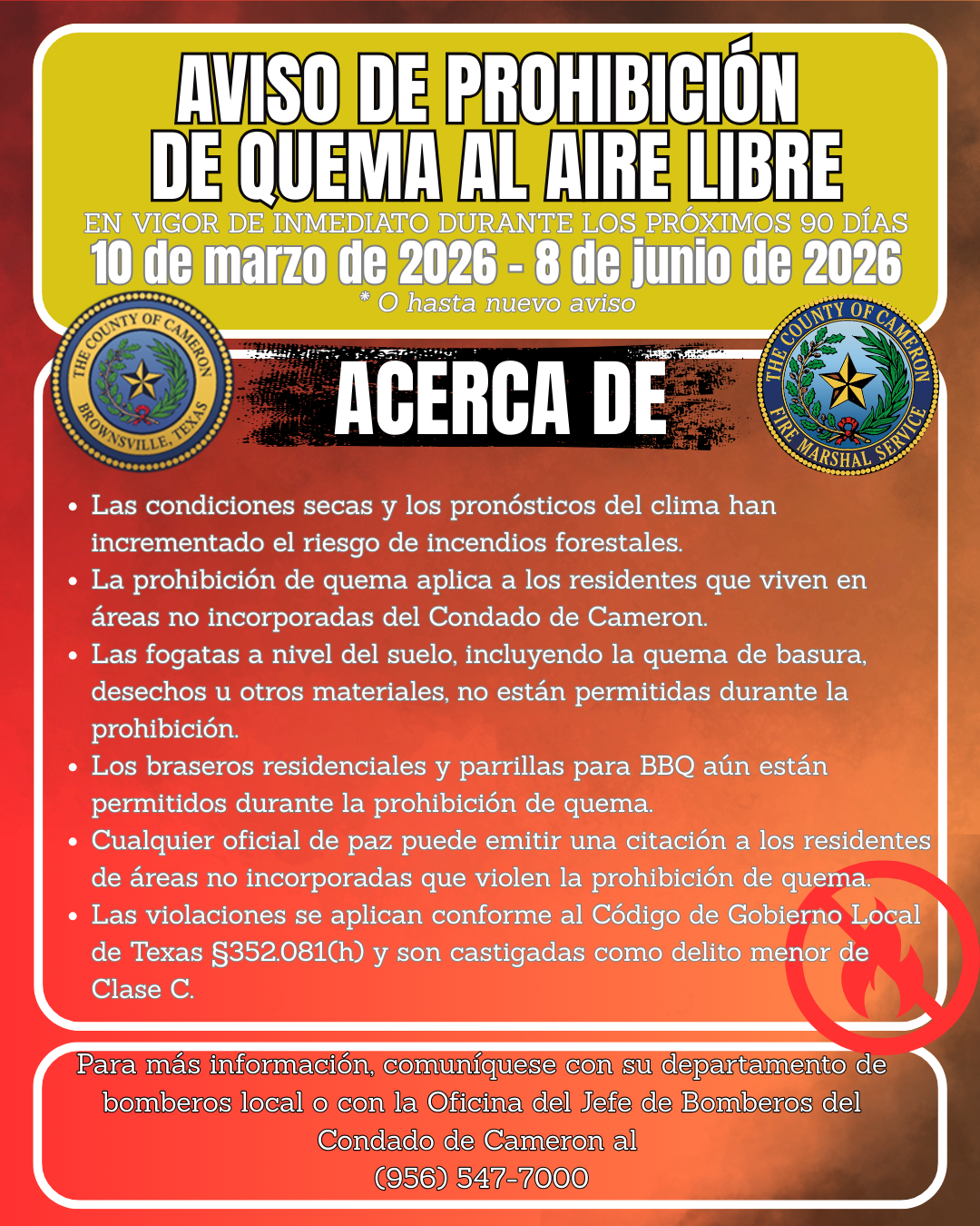 Aviso de Prohibici&oacute;n de Quema al Aire Libre En vigor de inmediato durante los pr&oacute;ximos 90 d&iacute;as 10 de marzo de 2026 &ndash; 8 de junio de 2026 * O hasta nuevo aviso Acerca de &bull; Las condiciones secas y los pron&oacute;sticos del clima han incrementado el riesgo de incendios forestales. &bull; La prohibici&oacute;n de quema aplica a los residentes que viven en &aacute;reas no incorporadas del Condado de Cameron. &bull; Las fogatas a nivel del suelo, incluyendo la quema de basura, desechos u otros materiales, no est&aacute;n permitidas durante la prohibici&oacute;n. &bull; Los braseros residenciales y parrillas para BBQ a&uacute;n est&aacute;n permitidos durante la prohibici&oacute;n de quema. &bull; Cualquier oficial de paz puede emitir una citaci&oacute;n a los residentes de &aacute;reas no incorporadas que violen la prohibici&oacute;n de quema. &bull; Las violaciones se aplican conforme al C&oacute;digo de Gobierno Local de Texas &sect;352.081(h) y son castigadas como delito menor de Clase C. Para m&aacute;s informaci&oacute;n, comun&iacute;quese con su departamento de bomberos local o con la Oficina del Jefe de Bomberos del Condado de Cameron al (956) 547-7000